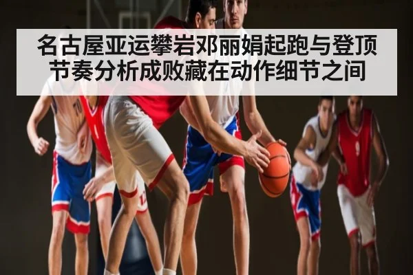 名古屋亚运攀岩邓丽娟起跑与登顶节奏分析成败藏在动作细节之间