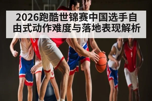2026跑酷世锦赛中国选手自由式动作难度与落地表现解析