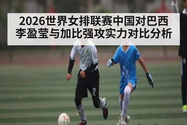 2026世界女排联赛中国对巴西李盈莹与加比强攻实力对比分析