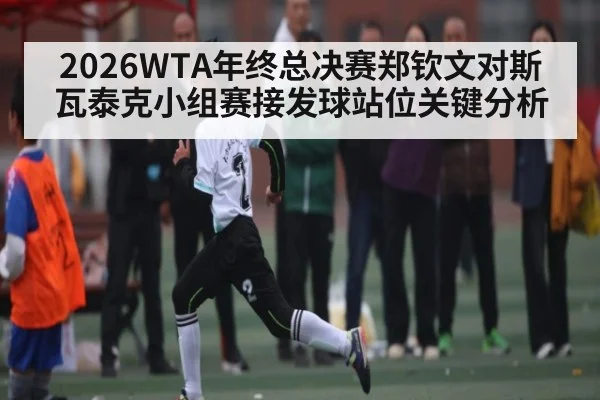 2026WTA年终总决赛郑钦文对斯瓦泰克小组赛接发球站位关键分析